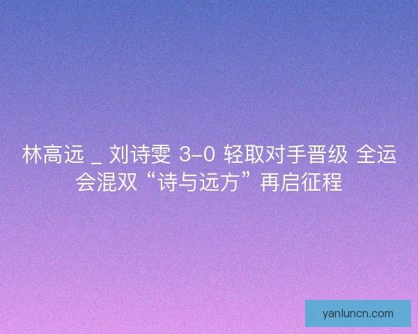 林高远 _ 刘诗雯 3-0 轻取对手晋级 全运会混双 “诗与远方” 再启征程