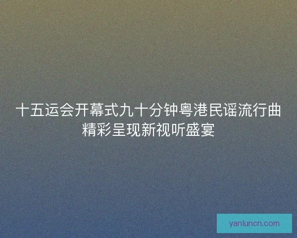 十五运会开幕式九十分钟粤港民谣流行曲精彩呈现新视听盛宴