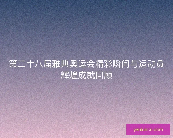 第二十八届雅典奥运会精彩瞬间与运动员辉煌成就回顾