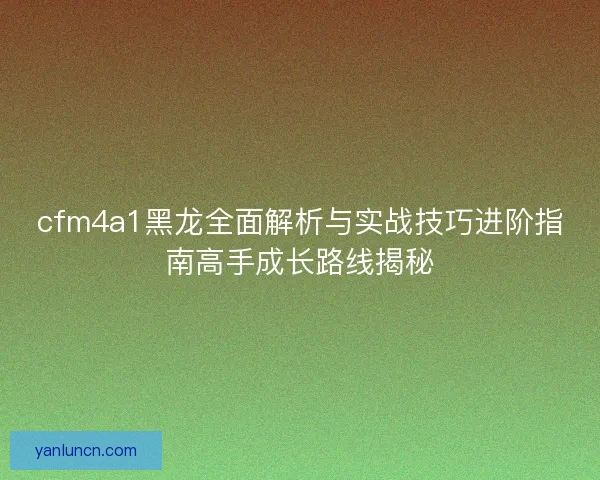 cfm4a1黑龙全面解析与实战技巧进阶指南高手成长路线揭秘