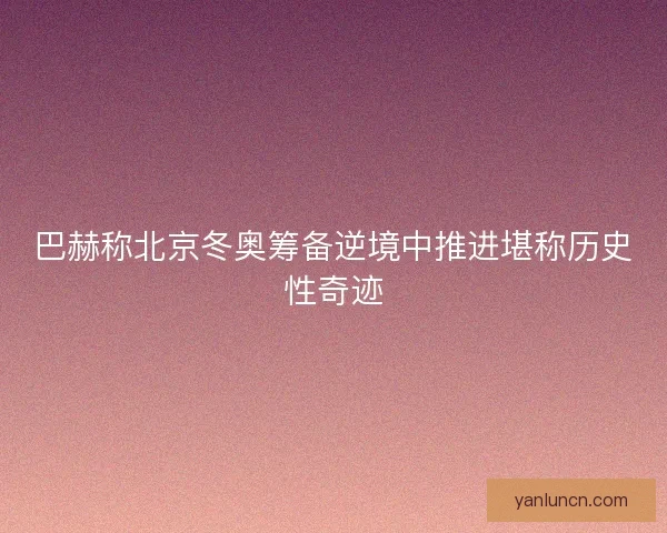 巴赫称北京冬奥筹备逆境中推进堪称历史性奇迹