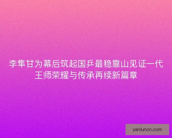 李隼甘为幕后筑起国乒最稳靠山见证一代王师荣耀与传承再续新篇章
