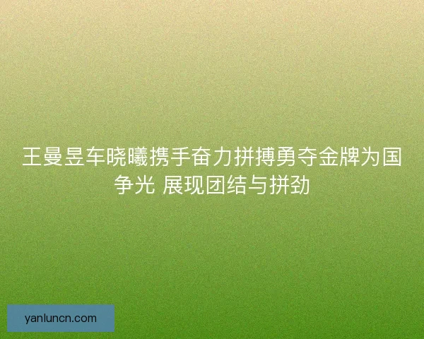 王曼昱车晓曦携手奋力拼搏勇夺金牌为国争光 展现团结与拼劲