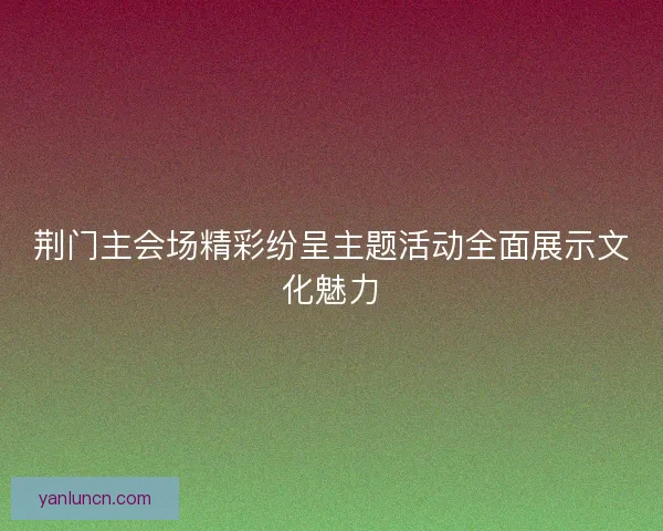 荆门主会场精彩纷呈主题活动全面展示文化魅力
